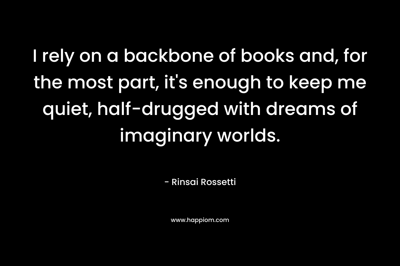 I rely on a backbone of books and, for the most part, it’s enough to keep me quiet, half-drugged with dreams of imaginary worlds. – Rinsai  Rossetti
