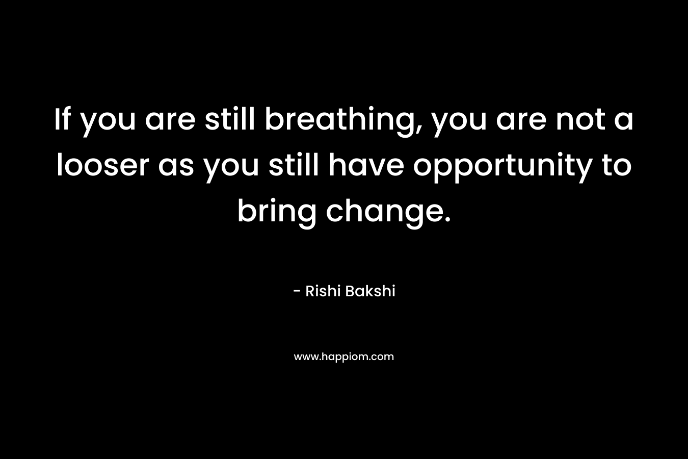 If you are still breathing, you are not a looser as you still have opportunity to bring change. – Rishi Bakshi