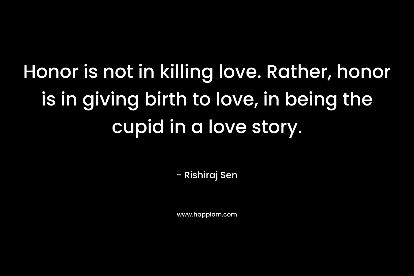 Honor is not in killing love. Rather, honor is in giving birth to love, in being the cupid in a love story. – Rishiraj Sen