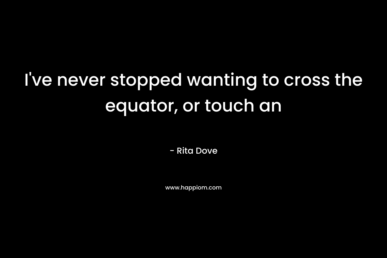 I've never stopped wanting to cross the equator, or touch an