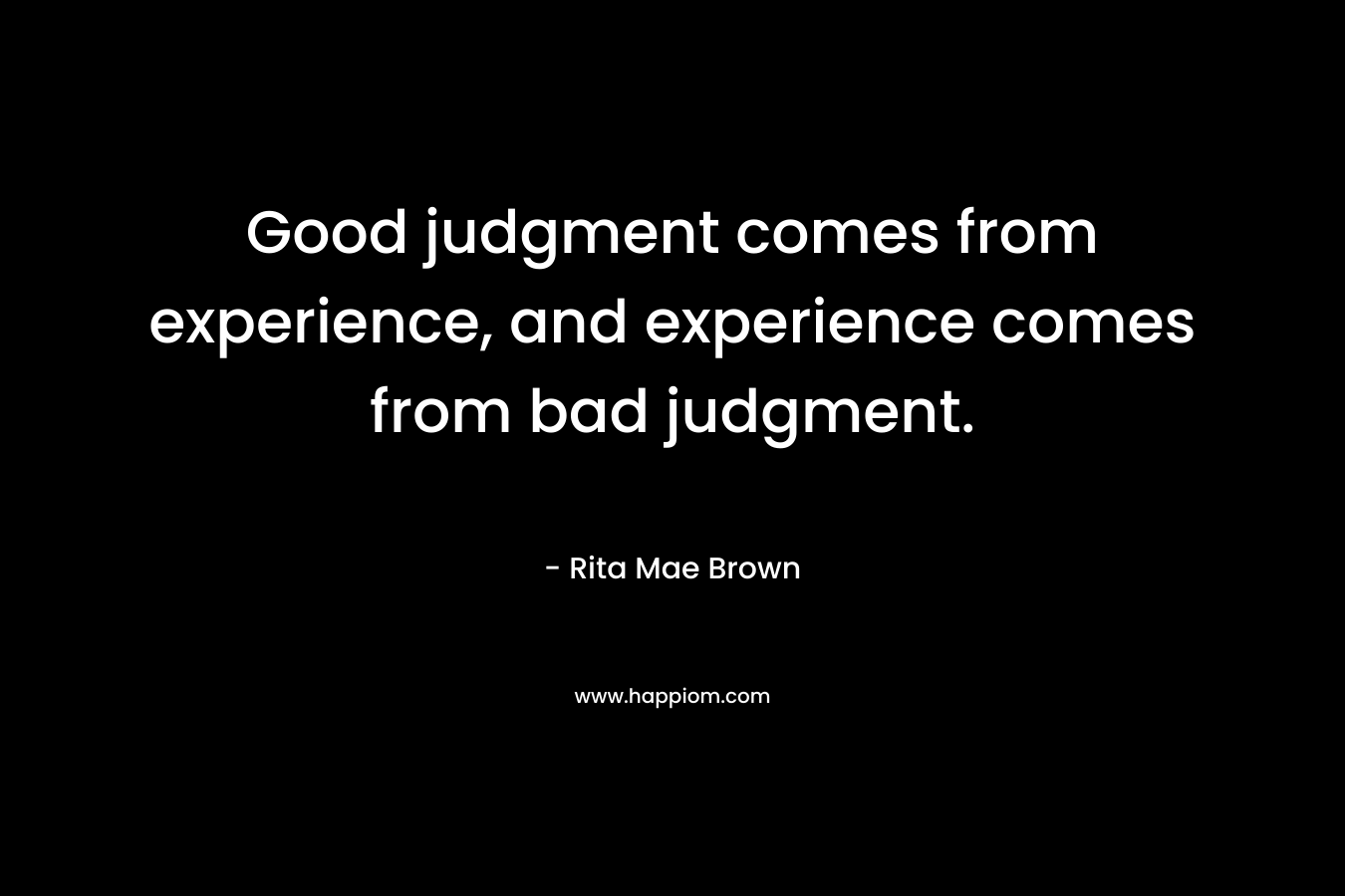 Good judgment comes from experience, and experience comes from bad judgment. – Rita Mae Brown