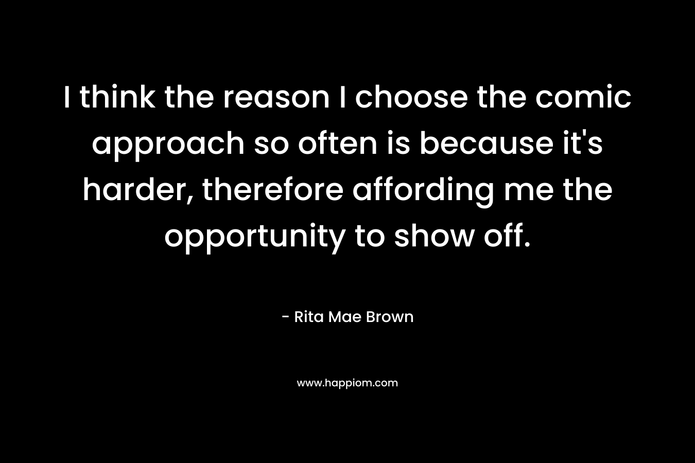 I think the reason I choose the comic approach so often is because it’s harder, therefore affording me the opportunity to show off. – Rita Mae Brown
