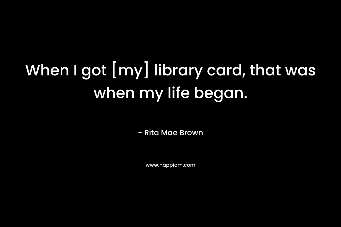 When I got [my] library card, that was when my life began. – Rita Mae Brown