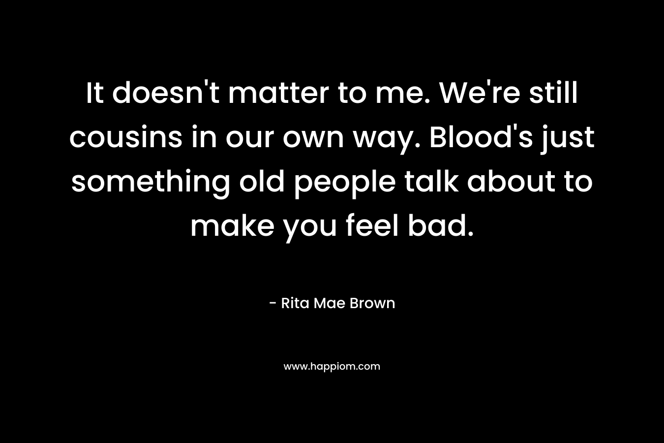 It doesn’t matter to me. We’re still cousins in our own way. Blood’s just something old people talk about to make you feel bad. – Rita Mae Brown