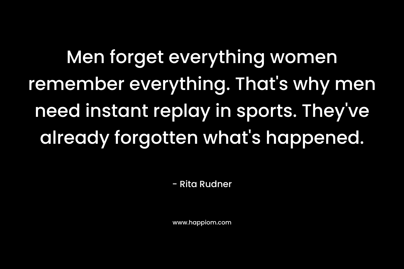 Men forget everything women remember everything. That's why men need instant replay in sports. They've already forgotten what's happened. 