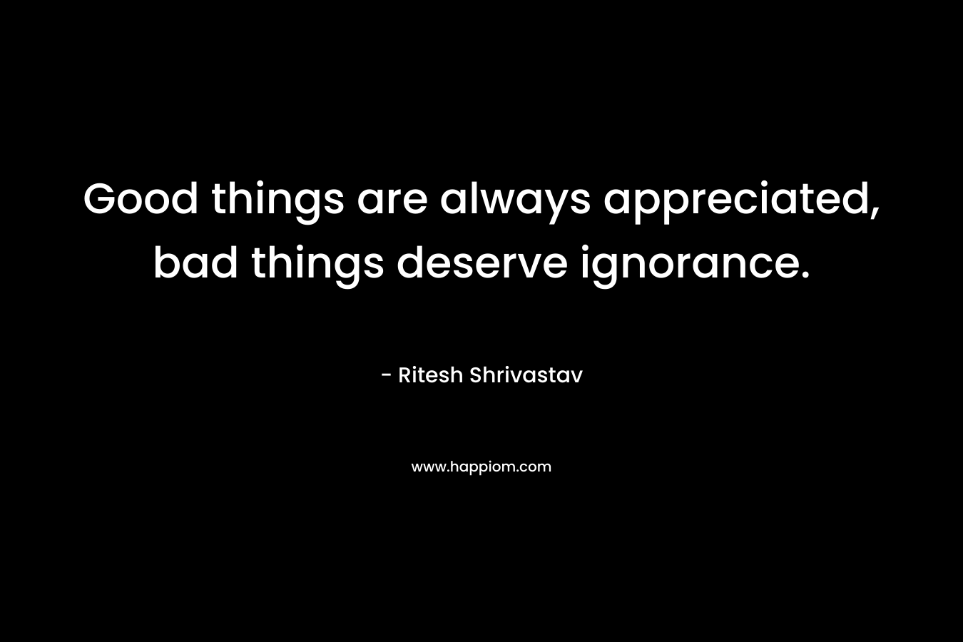 Good things are always appreciated, bad things deserve ignorance.