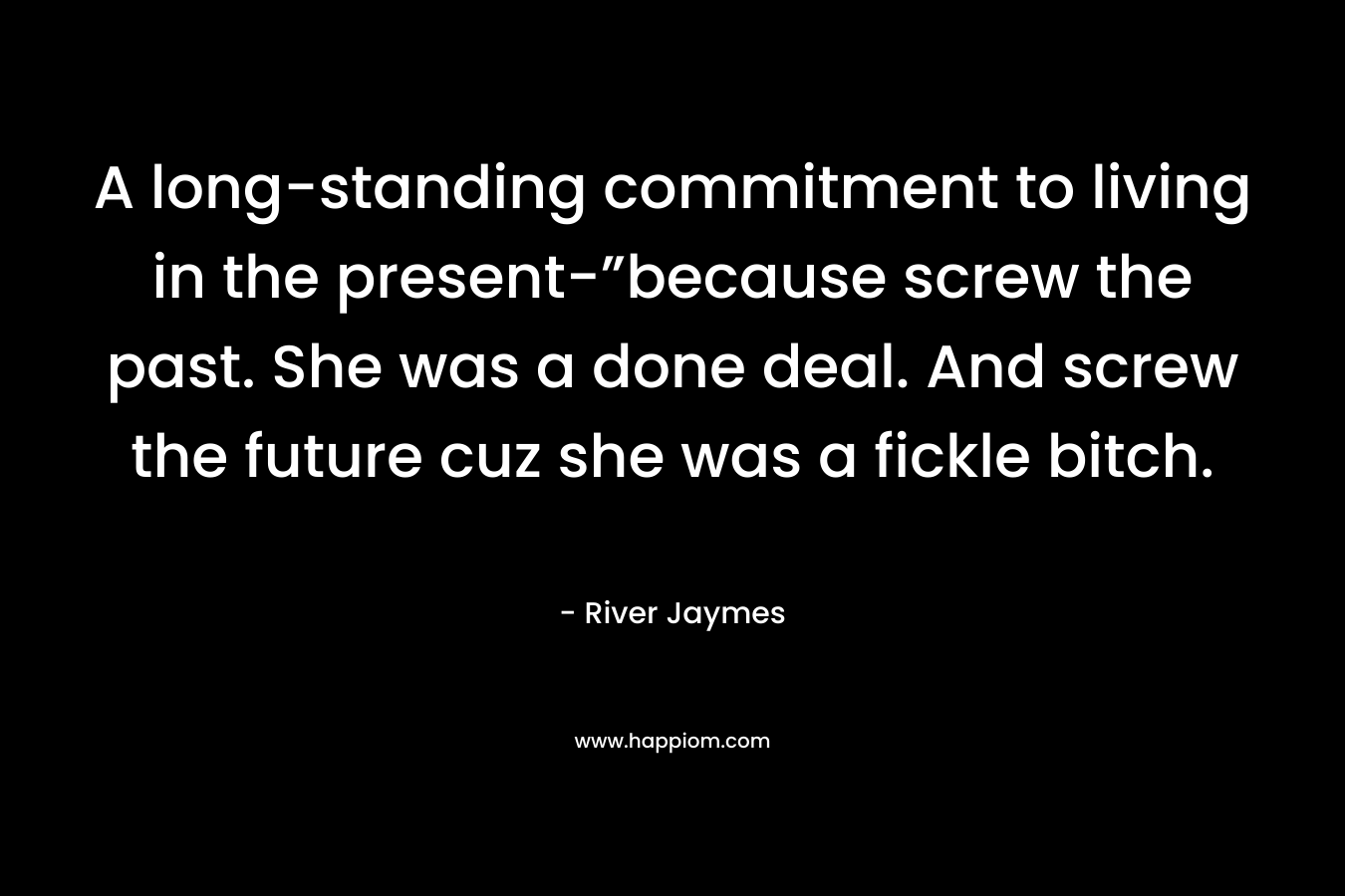 A long-standing commitment to living in the present-”because screw the past. She was a done deal. And screw the future cuz she was a fickle bitch. – River Jaymes