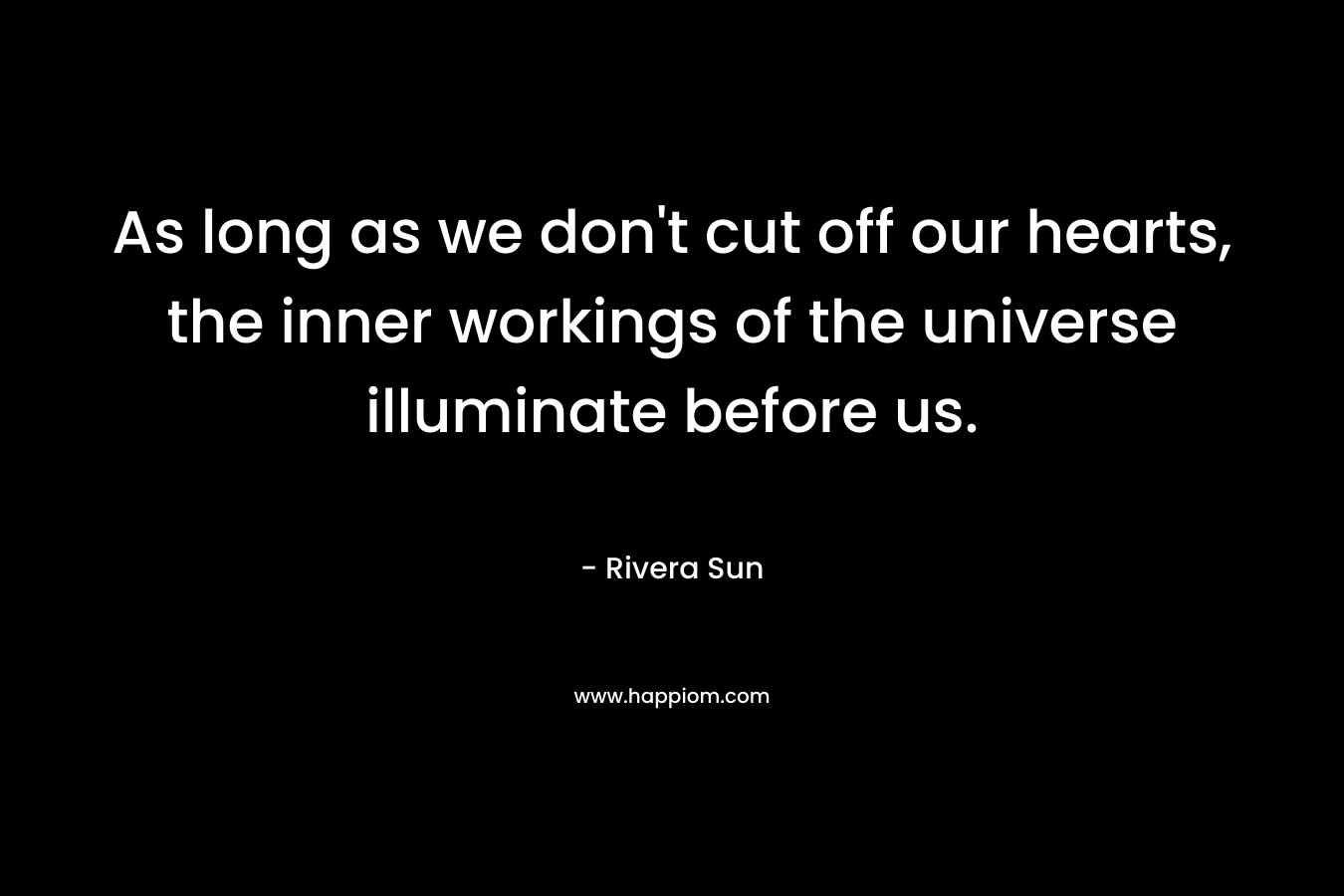 As long as we don’t cut off our hearts, the inner workings of the universe illuminate before us. – Rivera Sun