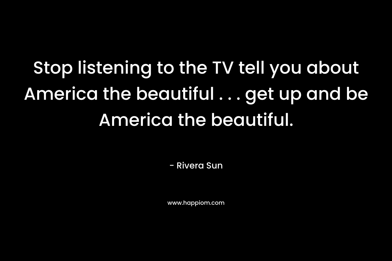Stop listening to the TV tell you about America the beautiful . . . get up and be America the beautiful.