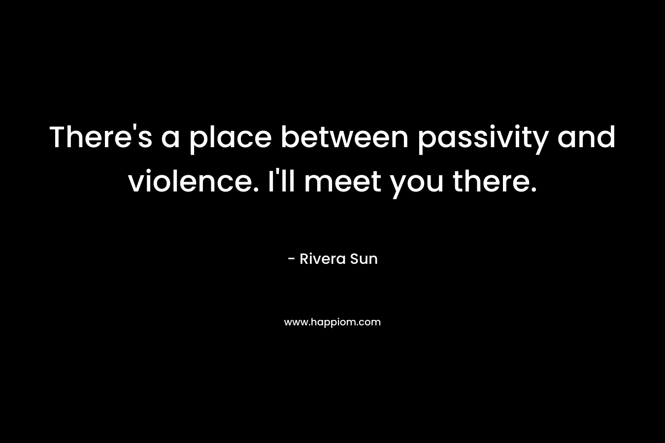 There’s a place between passivity and violence. I’ll meet you there. – Rivera Sun