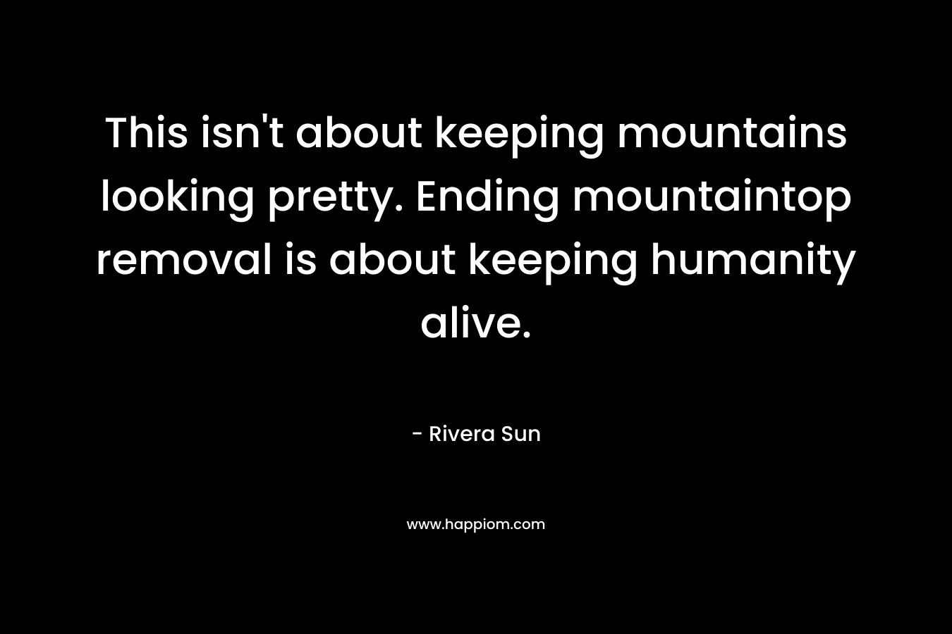 This isn’t about keeping mountains looking pretty. Ending mountaintop removal is about keeping humanity alive. – Rivera Sun