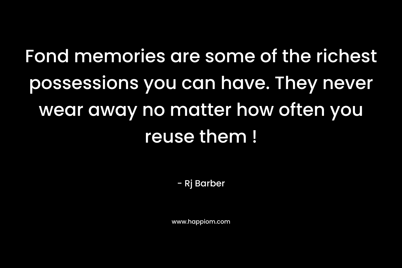 Fond memories are some of the richest possessions you can have. They never wear away no matter how often you reuse them ! – Rj Barber