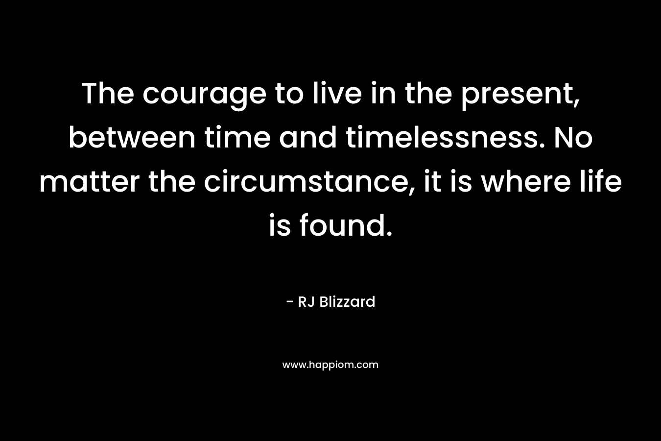 The courage to live in the present, between time and timelessness. No matter the circumstance, it is where life is found.
