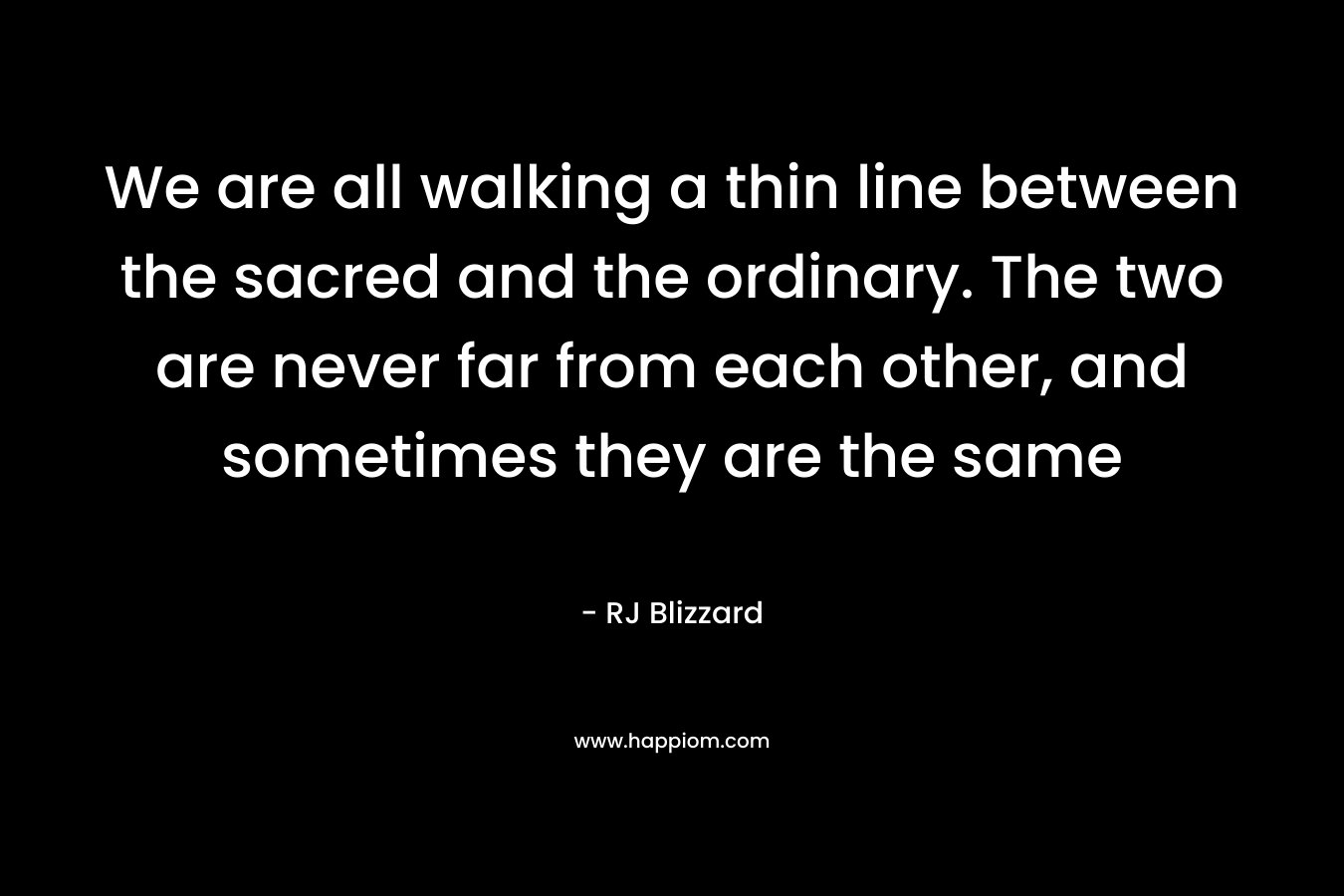 We are all walking a thin line between the sacred and the ordinary. The two are never far from each other, and sometimes they are the same – RJ Blizzard