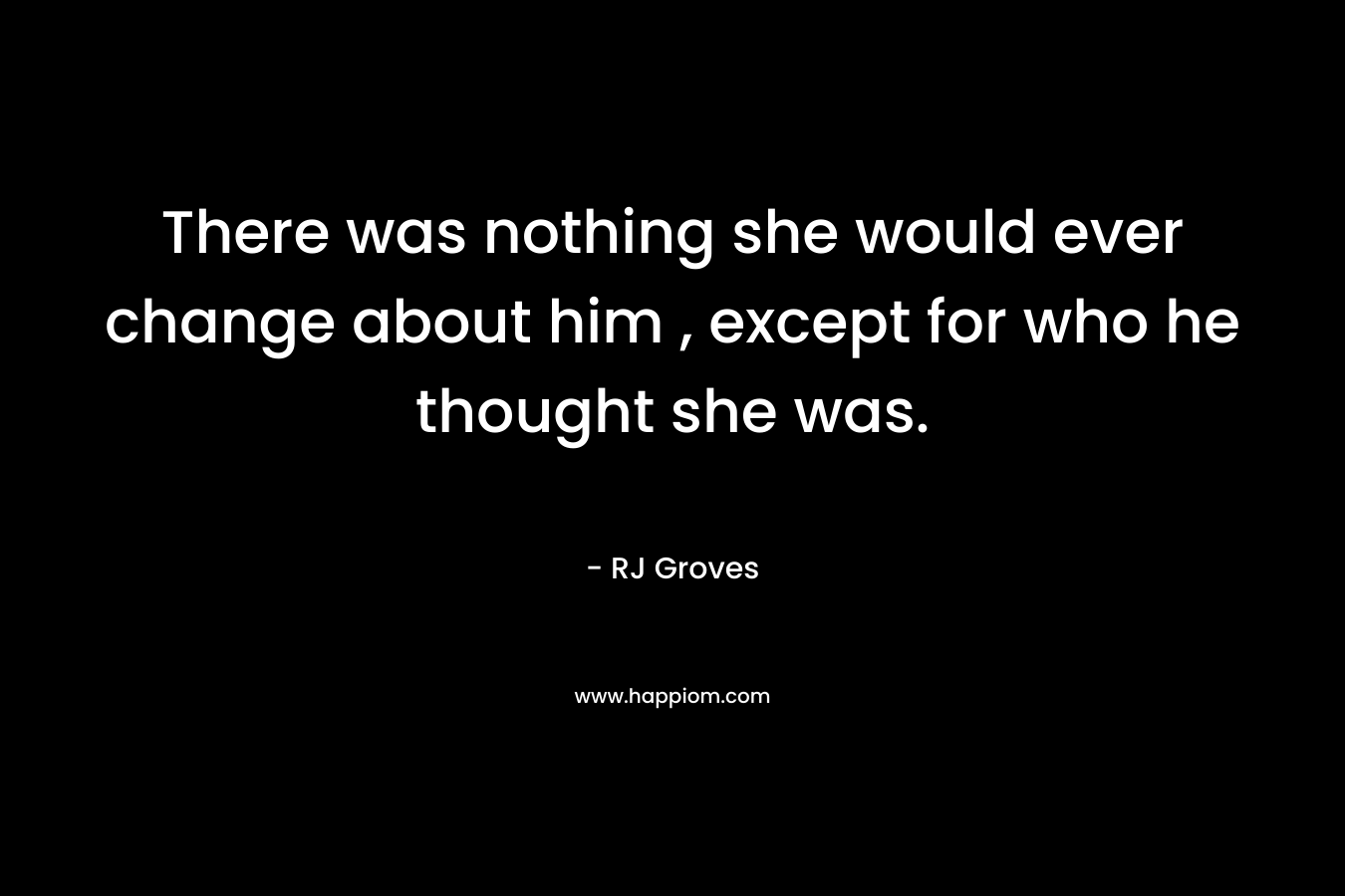 There was nothing she would ever change about him , except for who he thought she was. – RJ Groves