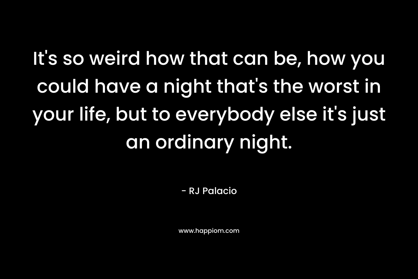 It's so weird how that can be, how you could have a night that's the worst in your life, but to everybody else it's just an ordinary night.