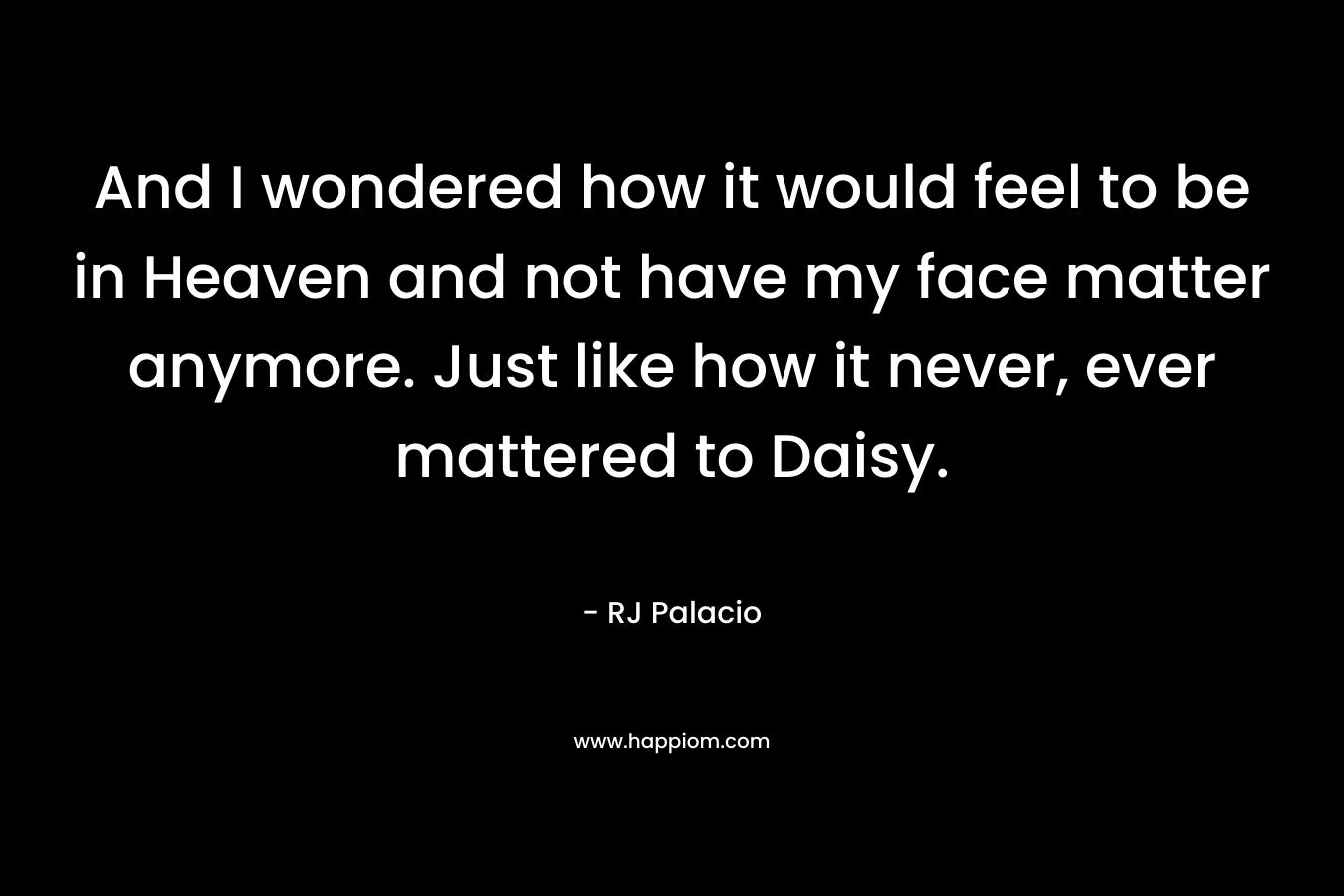 And I wondered how it would feel to be in Heaven and not have my face matter anymore. Just like how it never, ever mattered to Daisy.