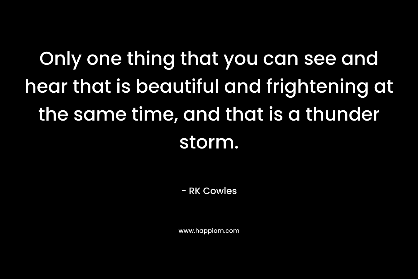 Only one thing that you can see and hear that is beautiful and frightening at the same time, and that is a thunder storm. – RK Cowles