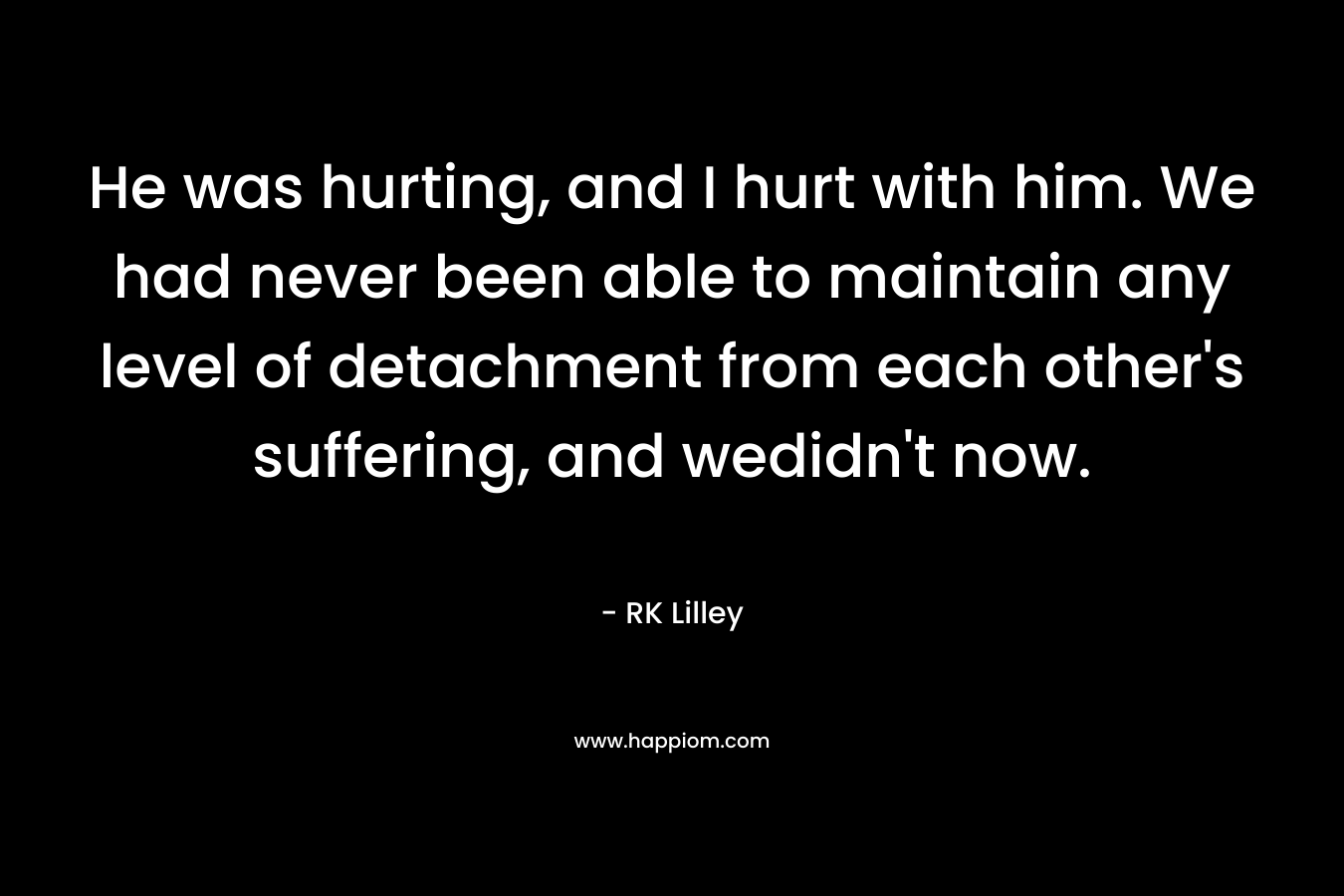 He was hurting, and I hurt with him. We had never been able to maintain any level of detachment from each other’s suffering, and wedidn’t now. – RK Lilley
