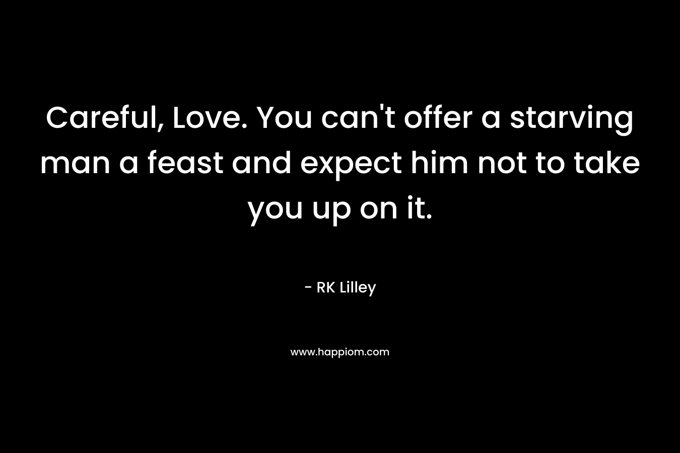 Careful, Love. You can't offer a starving man a feast and expect him not to take you up on it.