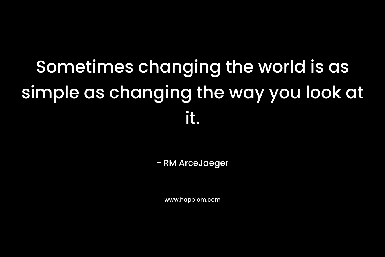 Sometimes changing the world is as simple as changing the way you look at it. – RM ArceJaeger