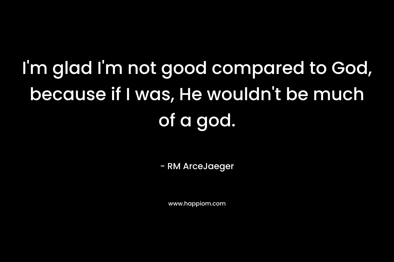 I’m glad I’m not good compared to God, because if I was, He wouldn’t be much of a god. – RM ArceJaeger