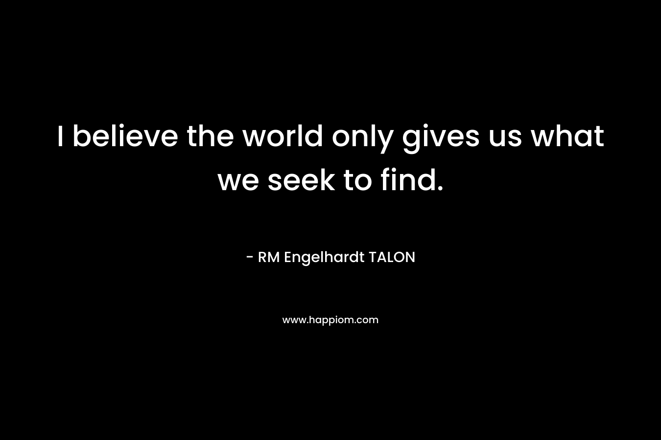 I believe the world only gives us what we seek to find. – RM Engelhardt TALON