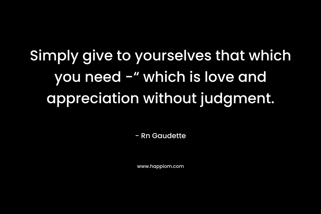 Simply give to yourselves that which you need -“ which is love and appreciation without judgment. – Rn Gaudette