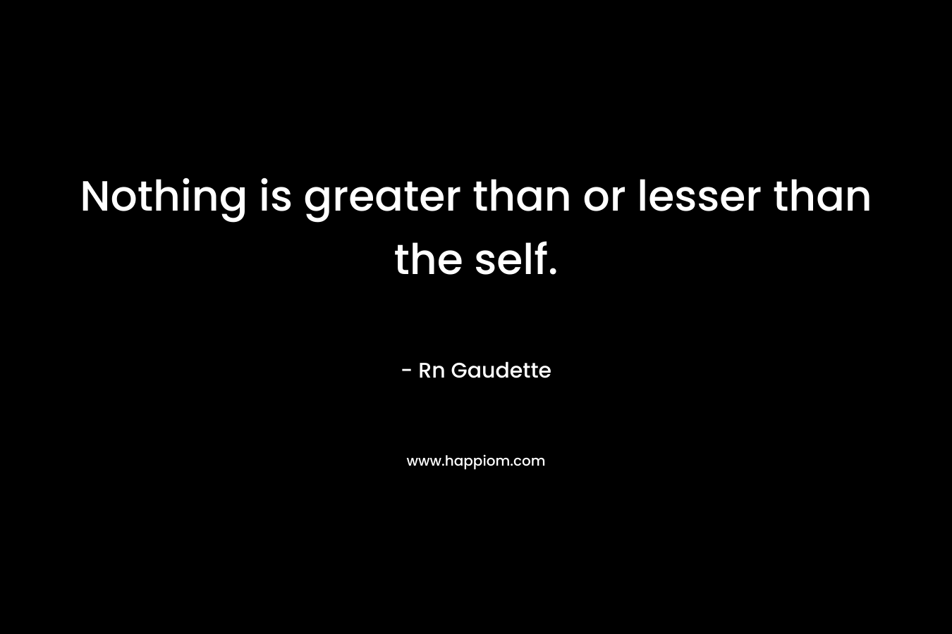 Nothing is greater than or lesser than the self. – Rn Gaudette
