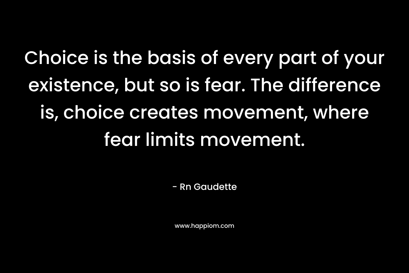 Choice is the basis of every part of your existence, but so is fear. The difference is, choice creates movement, where fear limits movement. – Rn Gaudette