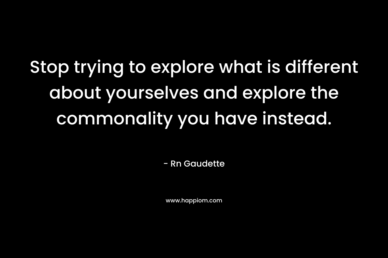 Stop trying to explore what is different about yourselves and explore the commonality you have instead. – Rn Gaudette