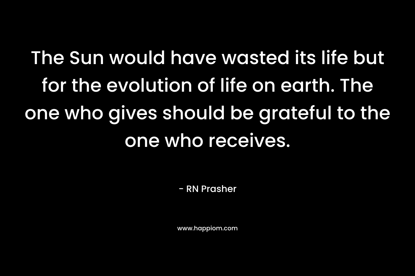 The Sun would have wasted its life but for the evolution of life on earth. The one who gives should be grateful to the one who receives.