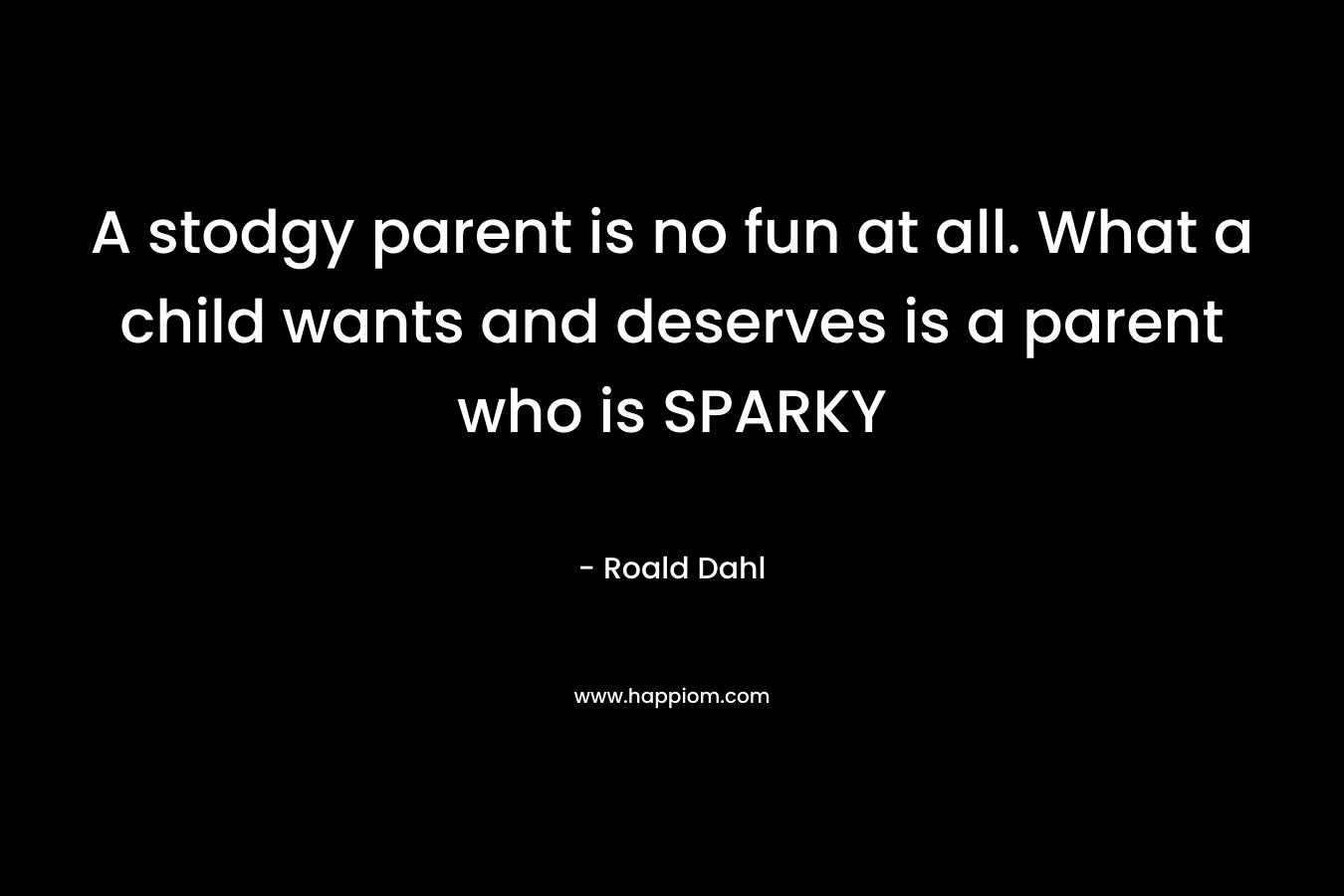A stodgy parent is no fun at all. What a child wants and deserves is a parent who is SPARKY – Roald Dahl