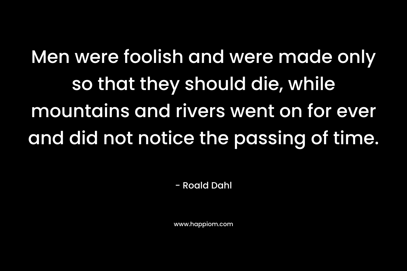 Men were foolish and were made only so that they should die, while mountains and rivers went on for ever and did not notice the passing of time. – Roald Dahl