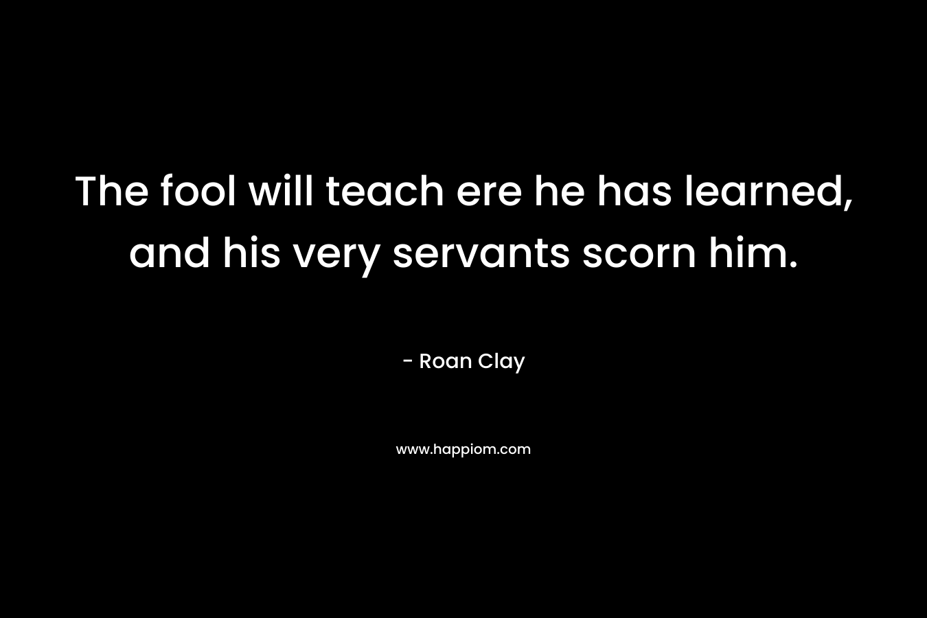 The fool will teach ere he has learned, and his very servants scorn him. – Roan Clay