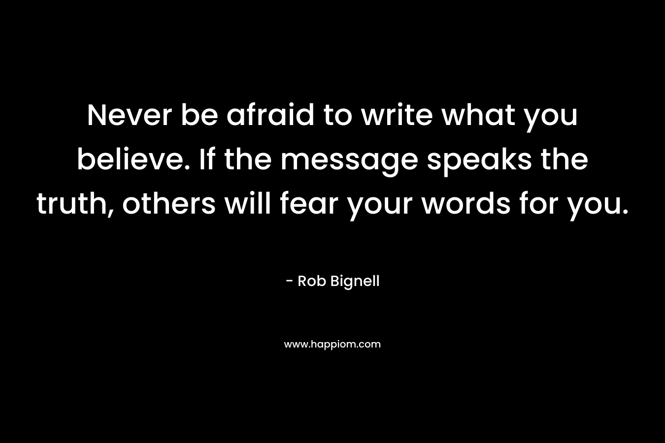 Never be afraid to write what you believe. If the message speaks the truth, others will fear your words for you.