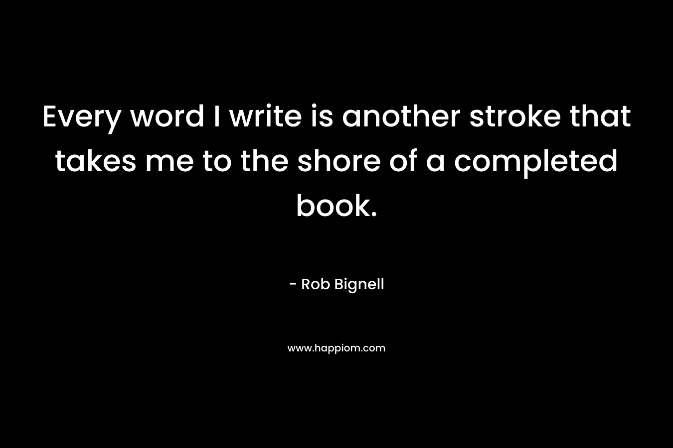 Every word I write is another stroke that takes me to the shore of a completed book. – Rob Bignell