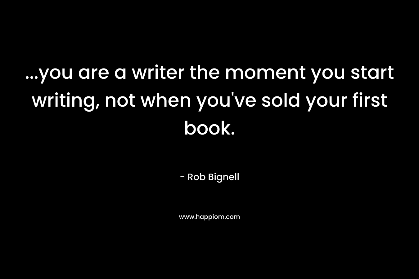…you are a writer the moment you start writing, not when you’ve sold your first book. – Rob Bignell