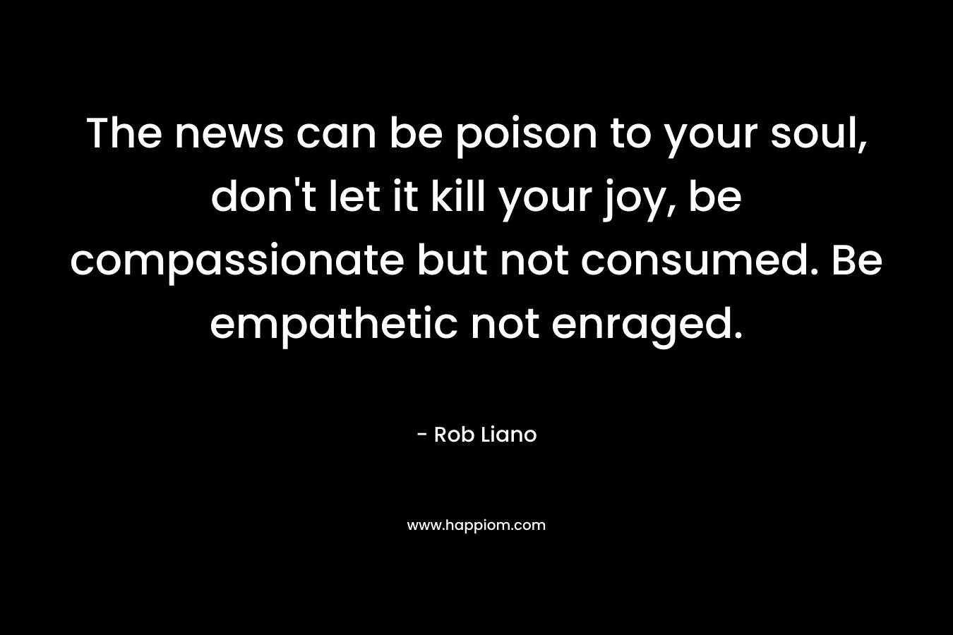 The news can be poison to your soul, don't let it kill your joy, be compassionate but not consumed. Be empathetic not enraged.
