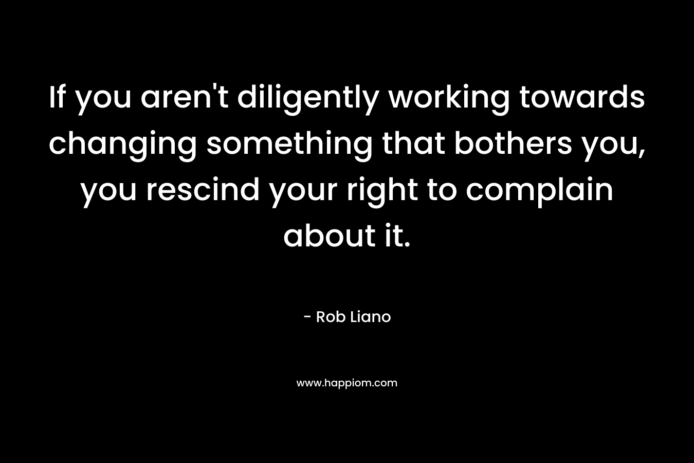 If you aren't diligently working towards changing something that bothers you, you rescind your right to complain about it.