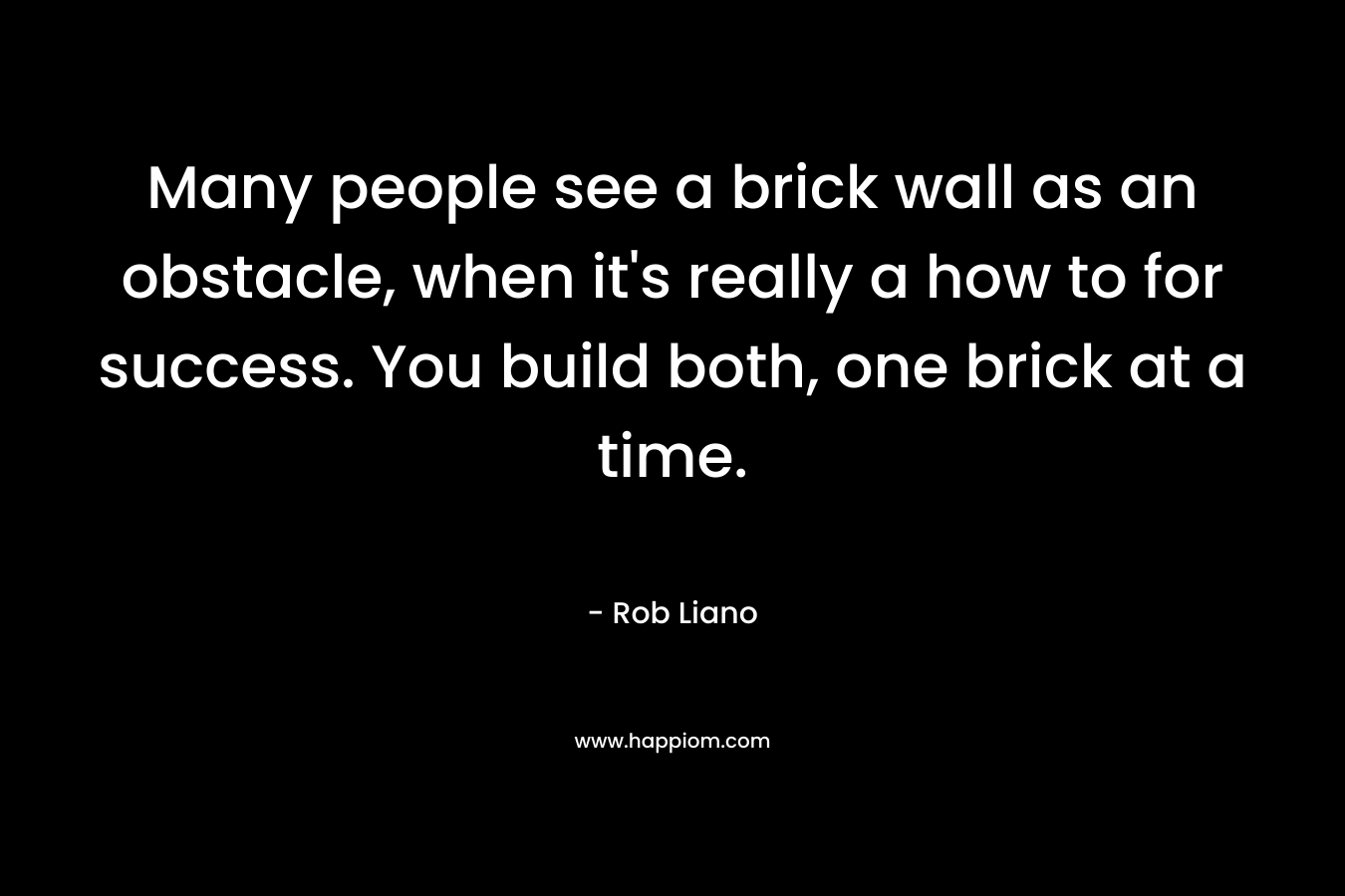 Many people see a brick wall as an obstacle, when it’s really a how to for success. You build both, one brick at a time. – Rob Liano