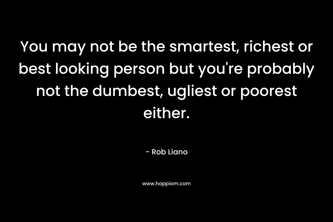 You may not be the smartest, richest or best looking person but you’re probably not the dumbest, ugliest or poorest either. – Rob Liano