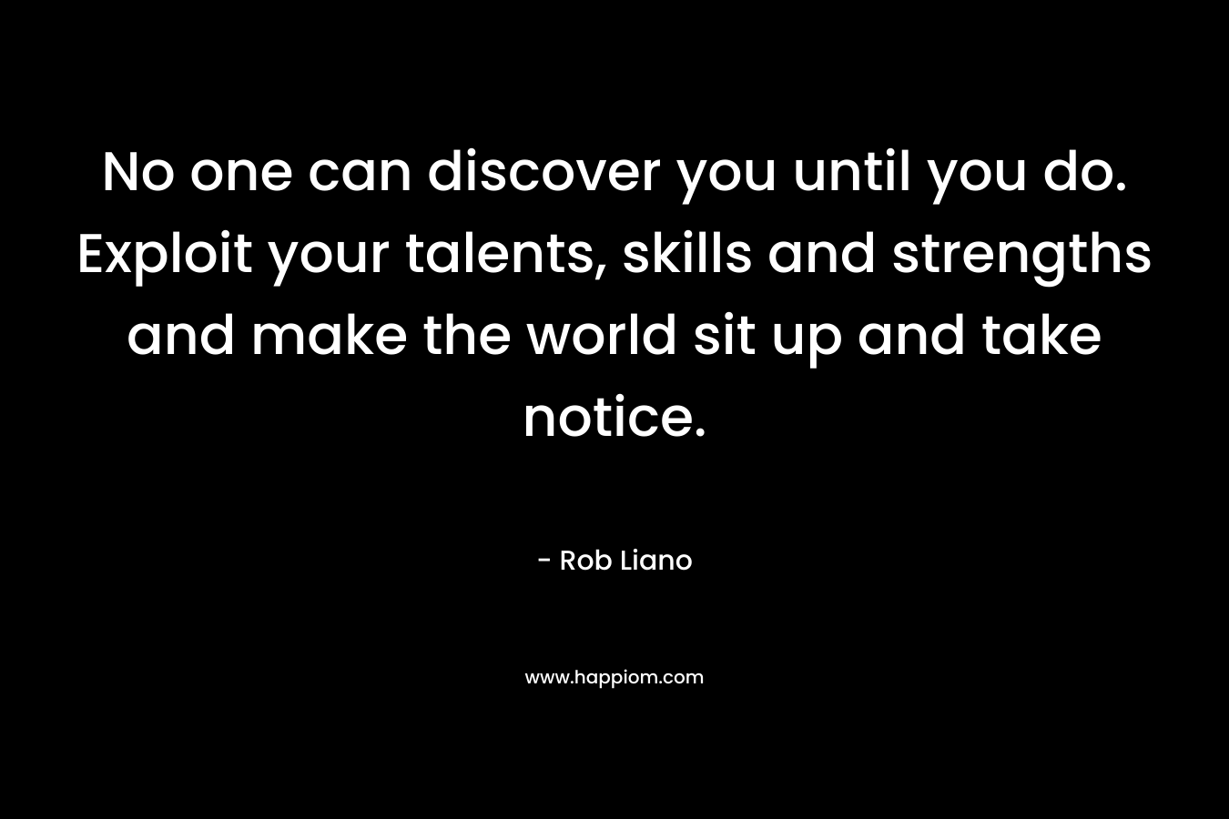 No one can discover you until you do. Exploit your talents, skills and strengths and make the world sit up and take notice.