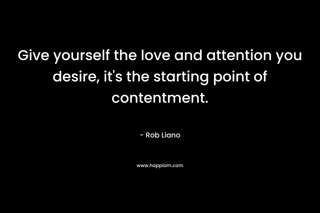 Give yourself the love and attention you desire, it’s the starting point of contentment. – Rob Liano