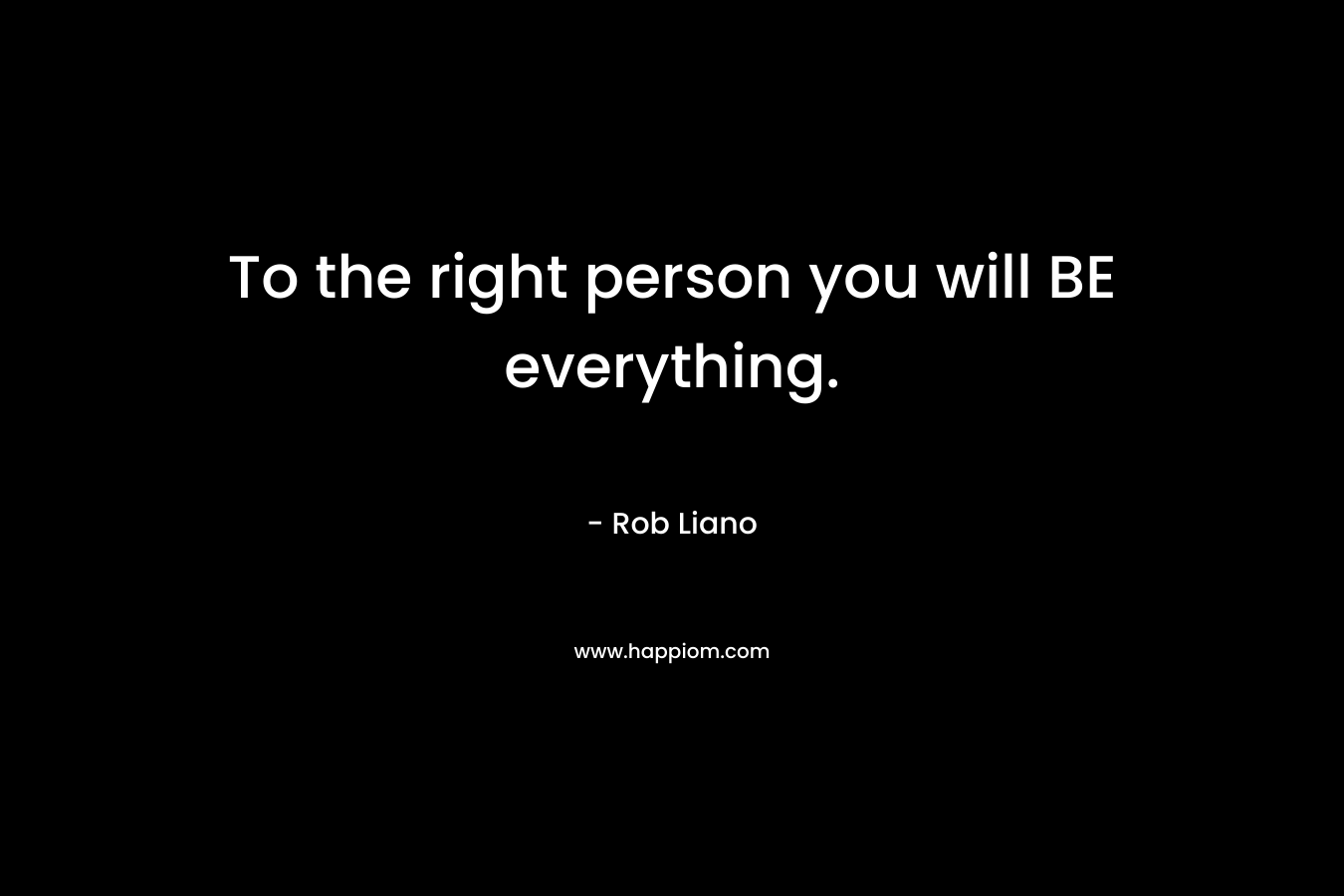 To the right person you will BE everything.