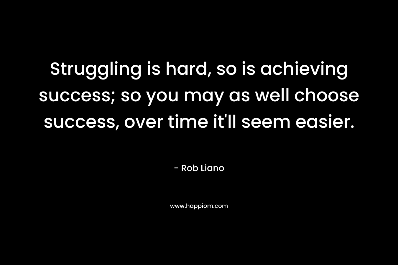 Struggling is hard, so is achieving success; so you may as well choose success, over time it’ll seem easier. – Rob Liano