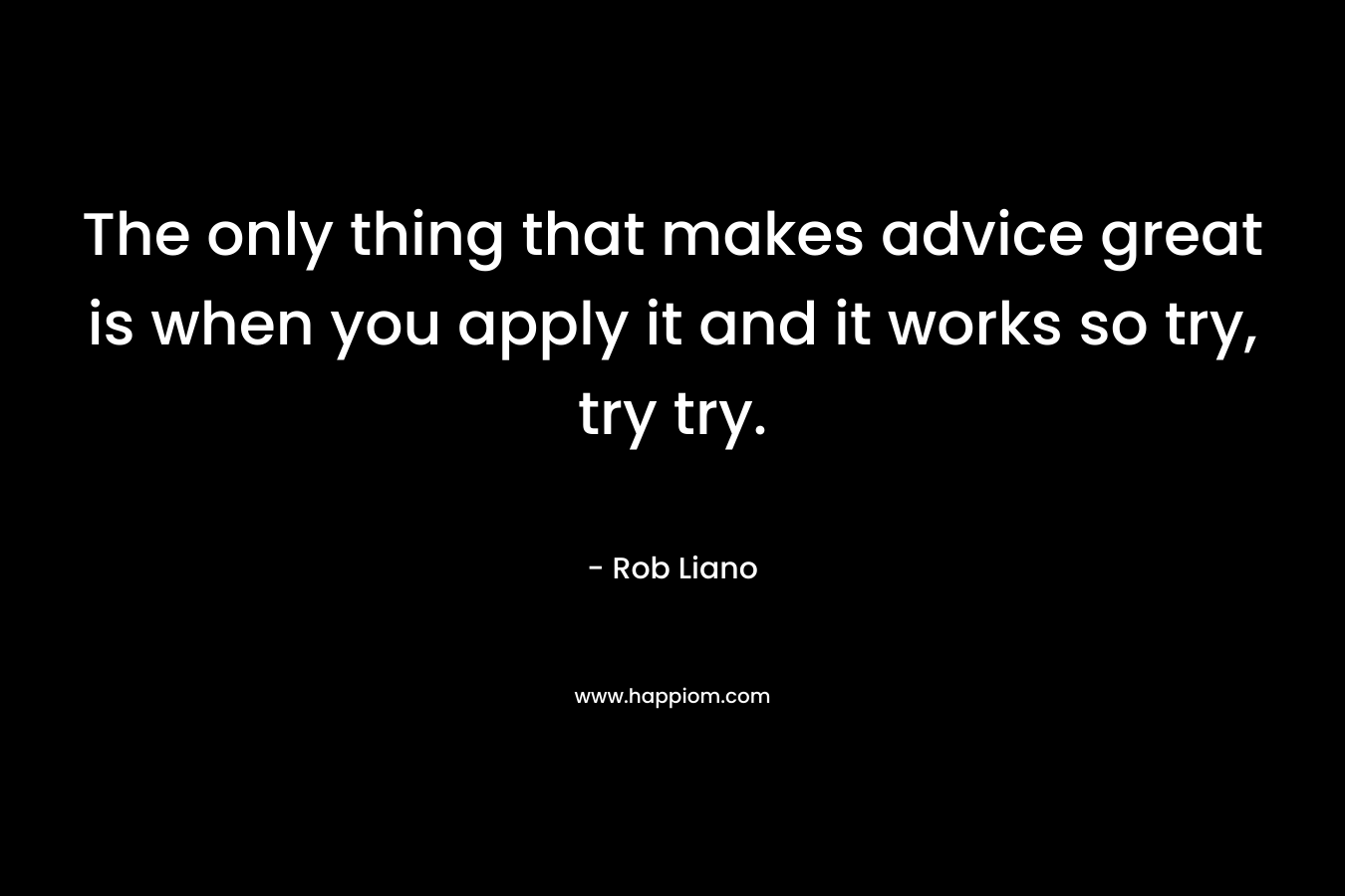 The only thing that makes advice great is when you apply it and it works so try, try try.
