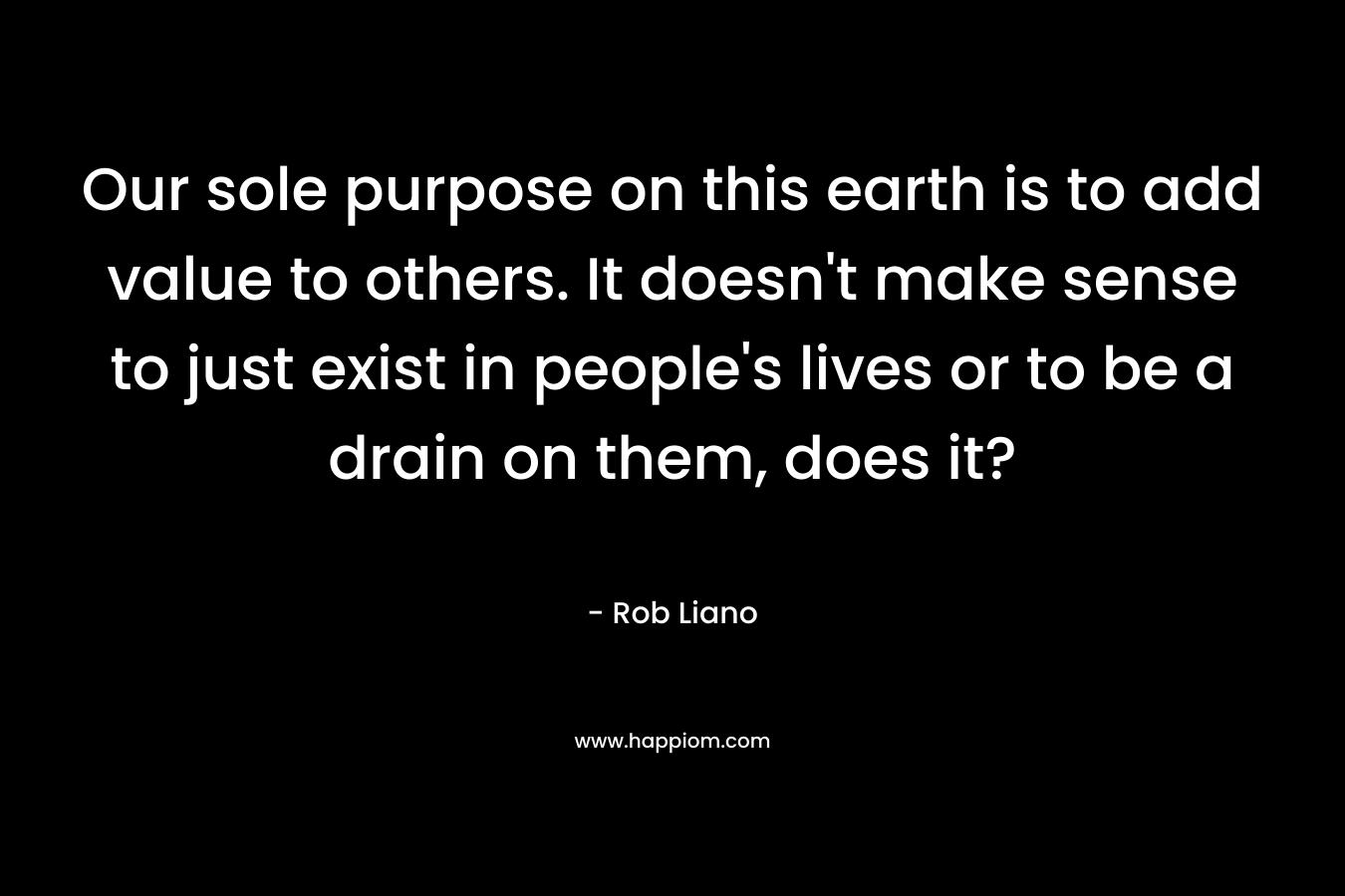 Our sole purpose on this earth is to add value to others. It doesn't make sense to just exist in people's lives or to be a drain on them, does it?