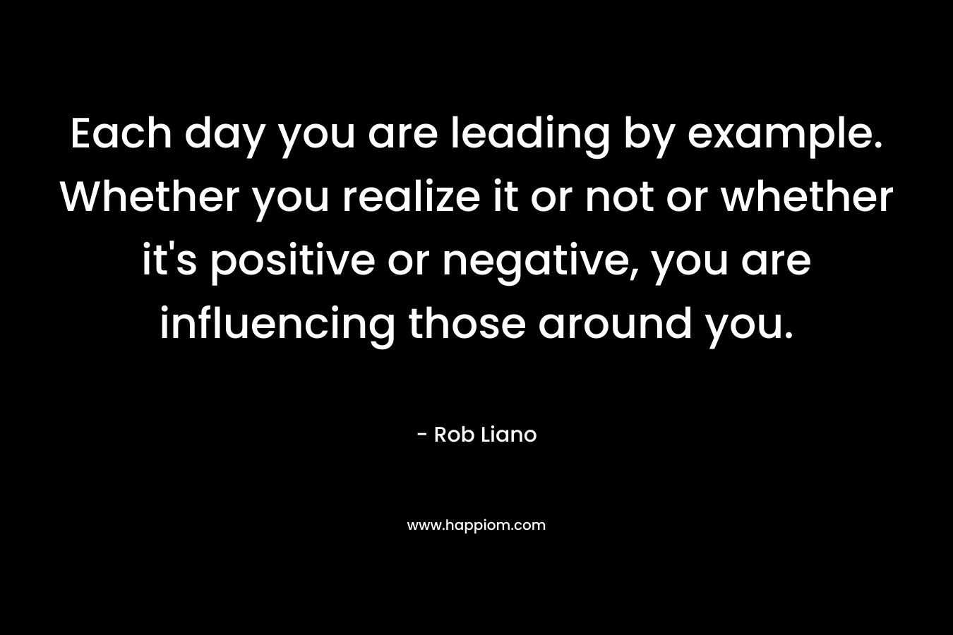 Each day you are leading by example. Whether you realize it or not or whether it’s positive or negative, you are influencing those around you. – Rob Liano