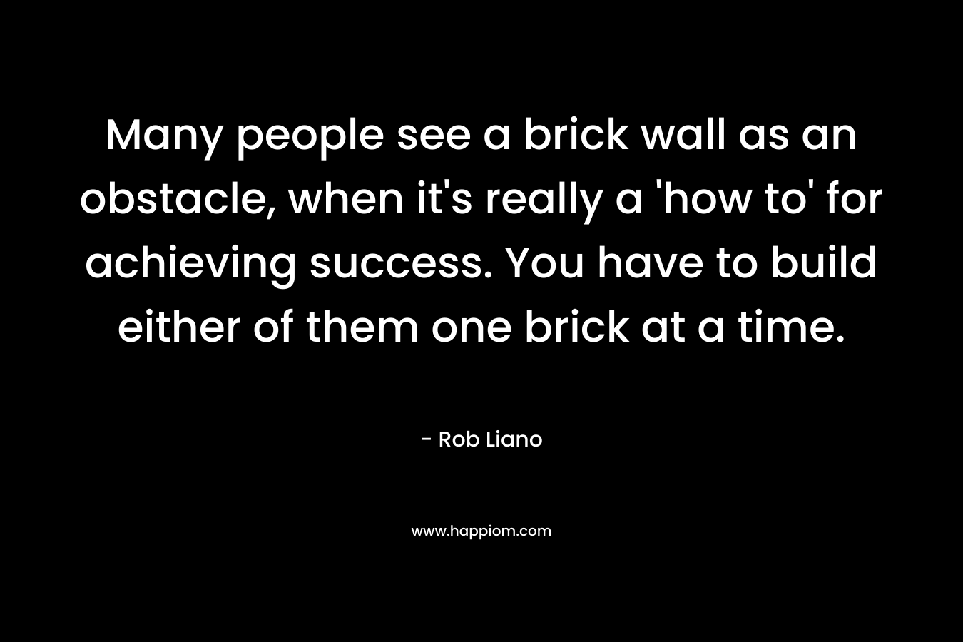 Many people see a brick wall as an obstacle, when it’s really a ‘how to’ for achieving success. You have to build either of them one brick at a time. – Rob Liano